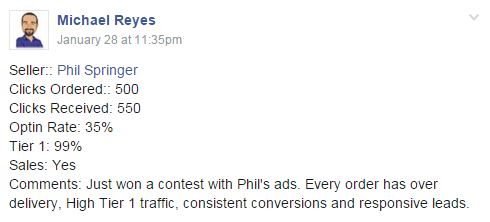 Buyer: Michael Reyes | Seller: Phil Springer | Clicks Ordered: 500 | Clicks Received: 550 | Optin Rate: 35% | Tier 1: 99% | Sales: Yes | Comments: Just won a contest with Phil's ads. Every order has over delivery, High Tier 1 traffic, consistent conversions and responsive leads.