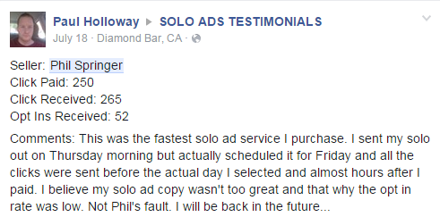 Buyer: Paul Holloway | Seller: Phil Springer | Click Paid: 250 | Click Received: 265 | Opt Ins Received: 52 | Comments: This was the fastest solo ad service I purchase. I sent my solo out on Thursday morning but actually scheduled it for Friday and all the clicks were sent before the actual day I selected and almost hours after I paid. I believe my solo ad copy wasn't too great and that why the opt in rate was low. Not Phil's fault. I will be back in the future...